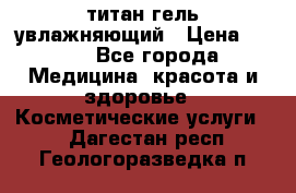 титан гель увлажняющий › Цена ­ 660 - Все города Медицина, красота и здоровье » Косметические услуги   . Дагестан респ.,Геологоразведка п.